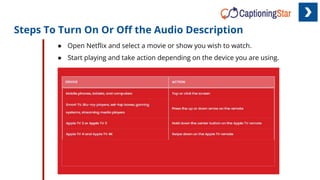 Steps To Turn On Or Oﬀ the Audio Description
● Open Netﬂix and select a movie or show you wish to watch.
● Start playing and take action depending on the device you are using.
 