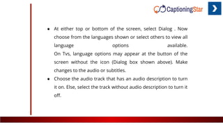● At either top or bottom of the screen, select Dialog . Now
choose from the languages shown or select others to view all
language options available.
On Tvs, language options may appear at the button of the
screen without the icon (Dialog box shown above). Make
changes to the audio or subtitles.
● Choose the audio track that has an audio description to turn
it on. Else, select the track without audio description to turn it
oﬀ.
 