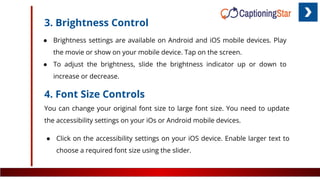 3. Brightness Control
● Brightness settings are available on Android and iOS mobile devices. Play
the movie or show on your mobile device. Tap on the screen.
● To adjust the brightness, slide the brightness indicator up or down to
increase or decrease.
4. Font Size Controls
You can change your original font size to large font size. You need to update
the accessibility settings on your iOs or Android mobile devices.
● Click on the accessibility settings on your iOS device. Enable larger text to
choose a required font size using the slider.
 