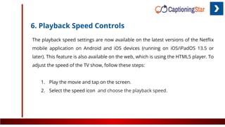 6. Playback Speed Controls
The playback speed settings are now available on the latest versions of the Netﬂix
mobile application on Android and iOS devices (running on iOS/iPadOS 13.5 or
later). This feature is also available on the web, which is using the HTML5 player. To
adjust the speed of the TV show, follow these steps:
1. Play the movie and tap on the screen.
2. Select the speed icon and choose the playback speed.
 