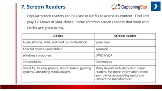 7. Screen Readers
Popular screen readers can be used in Netﬂix to access its content. Find and
play TV shows of your choice. Some common screen readers that work with
Netﬂix are given below.
Device Screen Reader
Apple, iPhone, iPad, and iPod touch MacBook Voice over
Android phones and tablets TalkBack
Windows computers JAWS, NVDA
Chromebook ChromeVox
Smart TV, Blu-ray players, set-top boxes, gaming
systems, streaming media players
Many devices include built-in screen
readers. For more information, check
your device accessibility options or
contact the manufacturer.
 