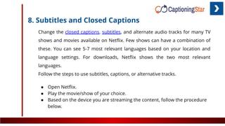 8. Subtitles and Closed Captions
Change the closed captions, subtitles, and alternate audio tracks for many TV
shows and movies available on Netﬂix. Few shows can have a combination of
these. You can see 5-7 most relevant languages based on your location and
language settings. For downloads, Netﬂix shows the two most relevant
languages.
Follow the steps to use subtitles, captions, or alternative tracks.
● Open Netﬂix.
● Play the movie/show of your choice.
● Based on the device you are streaming the content, follow the procedure
below.
 