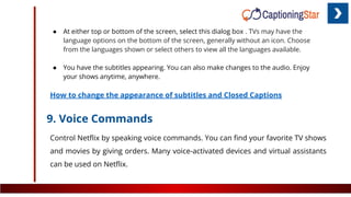 ● At either top or bottom of the screen, select this dialog box . TVs may have the
language options on the bottom of the screen, generally without an icon. Choose
from the languages shown or select others to view all the languages available.
● You have the subtitles appearing. You can also make changes to the audio. Enjoy
your shows anytime, anywhere.
How to change the appearance of subtitles and Closed Captions
9. Voice Commands
Control Netﬂix by speaking voice commands. You can ﬁnd your favorite TV shows
and movies by giving orders. Many voice-activated devices and virtual assistants
can be used on Netﬂix.
 