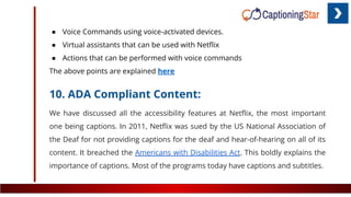 ● Voice Commands using voice-activated devices.
● Virtual assistants that can be used with Netﬂix
● Actions that can be performed with voice commands
The above points are explained here
10. ADA Compliant Content:
We have discussed all the accessibility features at Netﬂix, the most important
one being captions. In 2011, Netﬂix was sued by the US National Association of
the Deaf for not providing captions for the deaf and hear-of-hearing on all of its
content. It breached the Americans with Disabilities Act. This boldly explains the
importance of captions. Most of the programs today have captions and subtitles.
 