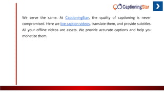 We serve the same. At CaptioningStar, the quality of captioning is never
compromised. Here we live caption videos, translate them, and provide subtitles.
All your oﬄine videos are assets. We provide accurate captions and help you
monetize them.
 