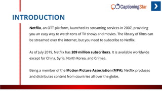 INTRODUCTION
Netﬂix, an OTT platform, launched its streaming services in 2007, providing
you an easy way to watch tons of TV shows and movies. The library of ﬁlms can
be streamed over the internet, but you need to subscribe to Netﬂix.
As of July 2019, Netﬂix has 209 million subscribers. It is available worldwide
except for China, Syria, North Korea, and Crimea.
Being a member of the Motion Picture Association (MPA), Netﬂix produces
and distributes content from countries all over the globe.
 