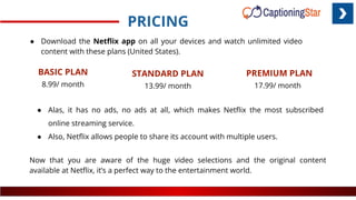 PRICING
BASIC PLAN
8.99/ month
STANDARD PLAN
13.99/ month
PREMIUM PLAN
17.99/ month
● Download the Netﬂix app on all your devices and watch unlimited video
content with these plans (United States).
● Alas, it has no ads, no ads at all, which makes Netﬂix the most subscribed
online streaming service.
● Also, Netﬂix allows people to share its account with multiple users.
Now that you are aware of the huge video selections and the original content
available at Netﬂix, it’s a perfect way to the entertainment world.
 
