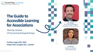 © Blue Sky eLearn. All rights reserved.
TheGuideto
AccessibleLearning
forAssociations
With Dan Streeter,
VP of Learning Strategy & Design
Tuesday, August 9th, 2022
9:30am PDT, 12:30pm EDT, 5:30 BST
Dan Streeter
VP of Learning Strategy &
Development; Blue Sky eLearn
Tara Dwyer
Webinar Coordinator;
eLearning Learning
 
