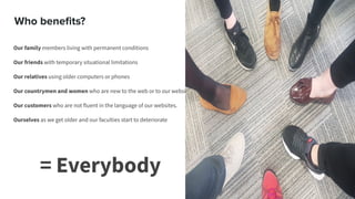 Who beneﬁts?
Our family members living with permanent conditions
Our friends with temporary situational limitations
Our relatives using older computers or phones
Our countrymen and women who are new to the web or to our websites
Our customers who are not fluent in the language of our websites.
Ourselves as we get older and our faculties start to deteriorate
= Everybody
 