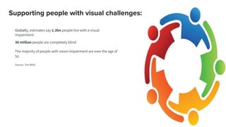 Supporting people with visual challenges:
Globally, estimates say 1.3bn people live with a visual
impairment.
36 million people are completely blind
The majority of people with vision impairment are over the age of
50.
Source: The WHO
 