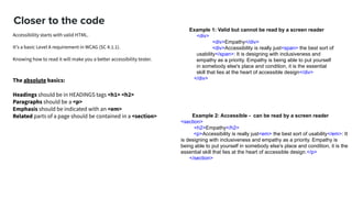 Closer to the code
Example 2: Accessible - can be read by a screen reader
<section>
<h2>Empathy</h2>
<p>Accessibility is really just<em> the best sort of usability</em>: It
is designing with inclusiveness and empathy as a priority. Empathy is
being able to put yourself in somebody else's place and condition, it is the
essential skill that lies at the heart of accessible design.</p>
</section>
Example 1: Valid but cannot be read by a screen reader
<div>
<div>Empathy</div>
<div>Accessibility is really just<span> the best sort of
usability</span>: It is designing with inclusiveness and
empathy as a priority. Empathy is being able to put yourself
in somebody else's place and condition, it is the essential
skill that lies at the heart of accessible design</div>
</div>The absolute basics:
Headings should be in HEADINGS tags <h1> <h2>
Paragraphs should be a <p>
Emphasis should be indicated with an <em>
Related parts of a page should be contained in a <section>
Accessibility starts with valid HTML.
It's a basic Level A requirement in WCAG (SC 4.1.1).  
Knowing how to read it will make you a better accessibility tester.
 