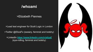 /whoami
>Elizabeth Fiennes
>Lead test engineer for Scott Logic in London
>Twitter @ElizaFx (sweary, feminist and bolshy)
>LinkedIn https://www.linkedin.com/in/elizaf/
(eye-rolling, feminist and bolshy)
 