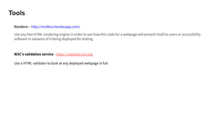 Tools
Rendera - http://rendera.herokuapp.com/
Use any free HTML rendering engine in order to see how this code for a webpage will present itself to users or accessibility
software in advance of it being deployed for testing.
W3C's validation service - https://validator.w3.org
Use a HTML validator to look at any deployed webpage in full
 