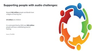 Supporting people with audio challenges:
Around 466 million people worldwide have
a degree of hearing loss
34 million are children
It is estimated that by 2050 over 900 million
people will have a debilitating level of
hearing
Source: The WHO
 