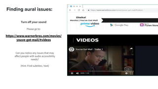 Finding aural issues:
Turn oﬀ your sound
Please go to:
https://www.warnerbros.com/movies/
youve-got-mail/#videos
Can you notice any issues that may
aﬀect people with audio accessibility
needs?
(Hint: Find subtitles / text)
 