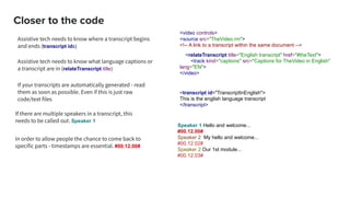 Closer to the code
Assistive tech needs to know where a transcript begins
and ends (transcript ids)
<video controls>
<source src="TheVideo.rm">
<!-- A link to a transcript within the same document -->
<relateTranscript title="English transcript" href="#theText">
<track kind="captions" src="Captions for TheVideo in English"
lang="EN">
</video>
<transcript id="TranscriptInEnglish">
This is the english language transcript
</transcript>
Speaker 1 Hello and welcome...
#00.12.00#
Speaker 2 My hello and welcome...
#00.12.02#
Speaker 2 Our 1st module...
#00.12.03#
If your transcripts are automatically generated - read
them as soon as possible. Even if this is just raw
code/text files
In order to allow people the chance to come back to
specific parts - timestamps are essential. #00.12.00#
If there are multiple speakers in a transcript, this
needs to be called out. Speaker 1
Assistive tech needs to know what language captions or
a transcript are in (relateTranscript title)
 