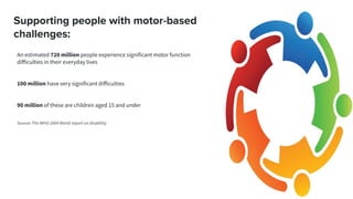 Supporting people with motor-based
challenges:
An estimated 720 million people experience significant motor function
diﬀiculties in their everyday lives
100 million have very significant diﬀiculties
90 million of these are children aged 15 and under
Source: The WHO 2004 World report on disability
 