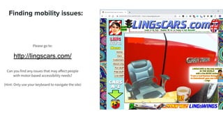 Finding mobility issues:
Please go to:
http://lingscars.com/
Can you find any issues that may aﬀect people
with motor-based accessibility needs?
(Hint: Only use your keyboard to navigate the site)
 