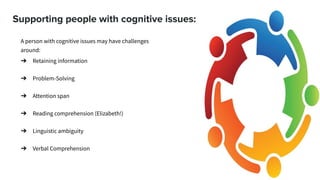 Supporting people with cognitive issues:
A person with cognitive issues may have challenges
around:
➔ Retaining information
➔ Problem-Solving
➔ Attention span
➔ Reading comprehension (Elizabeth!)
➔ Linguistic ambiguity
➔ Verbal Comprehension
 