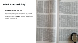 What is accessibility?
According to the OED - it is…
how easy something is to reach, enter, use, see, ect.
That “ect.” leaves out A LOT in terms of detail with
regards to the internet
 
