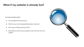 What if my website is already live?
It’s never too late to start!
● Use available tools and services
● Perform your own testing/audit/evaluation manually
● Discuss your findings with your team
● Bake eﬀective tools into your pipeline if you have the time and
support
 