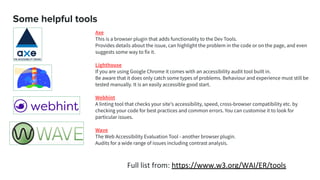 Some helpful tools
Axe
This is a browser plugin that adds functionality to the Dev Tools.
Provides details about the issue, can highlight the problem in the code or on the page, and even
suggests some way to fix it.
Lighthouse
If you are using Google Chrome it comes with an accessibility audit tool built in.
Be aware that it does only catch some types of problems. Behaviour and experience must still be
tested manually. It is an easily accessible good start.
Webhint
A linting tool that checks your site's accessibility, speed, cross-browser compatibility etc. by
checking your code for best practices and common errors. You can customise it to look for
particular issues.
Wave
The Web Accessibility Evaluation Tool - another browser plugin.
Audits for a wide range of issues including contrast analysis.
Full list from: https://www.w3.org/WAI/ER/tools
 