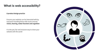What is web accessibility?
A product design practice
Ensures your website can be interacted with by
everyone including those with issues around:
vision, hearing, motor function and cognition
It is the just, fair and inclusive way to share your
website with the world
 