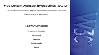 Web Content Accessibility guidelines (WCAG)
The World Wide Web Consortium (W3C) set the main global standards for the Internet.
They publish the WCAG guidelines.
Main WCAG Principles
Web content should be:
Perceivable
Operable
Understandable
Robust
 