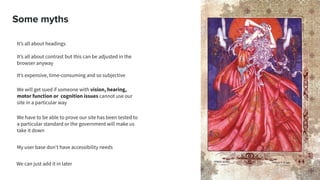 Some myths
It’s all about headings
It’s all about contrast but this can be adjusted in the
browser anyway
It’s expensive, time-consuming and so subjective
We will get sued if someone with vision, hearing,
motor function or cognition issues cannot use our
site in a particular way
We have to be able to prove our site has been tested to
a particular standard or the government will make us
take it down
My user base don’t have accessibility needs
We can just add it in later
 