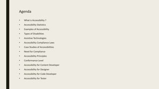 Agenda
• What is Accessibility ?
• Accessibility Statistics
• Examples of Accessibility
• Types of Disabilities
• Assistive Technologies
• Accessibility Compliance Laws
• Case Studies of Accessibilities
• Need for Compliance
• Accessibility Principles
• Conformance Level
• Accessibility for Content Developer
• Accessibility for Designer
• Accessibility for Code Developer
• Accessibility for Tester
 