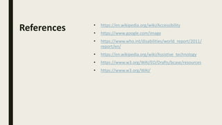 References • https://en.wikipedia.org/wiki/Accessibility
• https://www.google.com/image
• https://www.who.int/disabilities/world_report/2011/
report/en/
• https://en.wikipedia.org/wiki/Assistive_technology
• https://www.w3.org/WAI/EO/Drafts/bcase/resources
• https://www.w3.org/WAI/
 