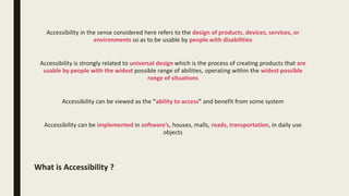 What is Accessibility ?
Accessibility in the sense considered here refers to the design of products, devices, services, or
environments so as to be usable by people with disabilities
Accessibility is strongly related to universal design which is the process of creating products that are
usable by people with the widest possible range of abilities, operating within the widest possible
range of situations
Accessibility can be viewed as the "ability to access" and benefit from some system
Accessibility can be implemented in software’s, houses, malls, roads, transportation, in daily use
objects
 