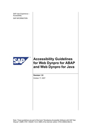 SAP User Experience –
Accessibility
SAP INFORMATION
Accessibility Guidelines
for Web Dynpro for ABAP
and Web Dynpro for Java
Version 1.0
October 17, 2007
Note: These guidelines are part of the book “Developing Accessible Software with SAP Net-
Weaver” (ISBN: 978-1-59229-112-0; ISBN of the German edition: 978-3-89842-862-0).
 
