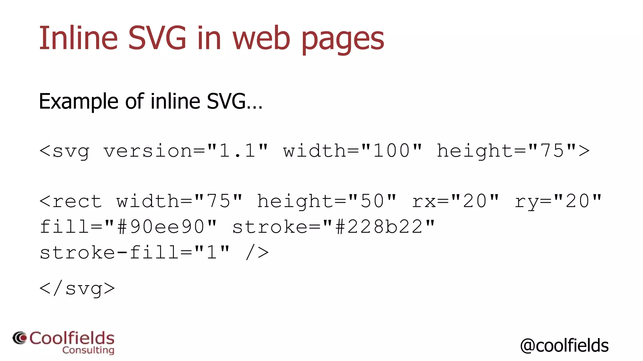 @coolfields
Inline SVG in web pages
Example of inline SVG…
<svg version="1.1" width="100" height="75">
<rect width="75" height="50" rx="20" ry="20"
fill="#90ee90" stroke="#228b22"
stroke-fill="1" />
</svg>
 