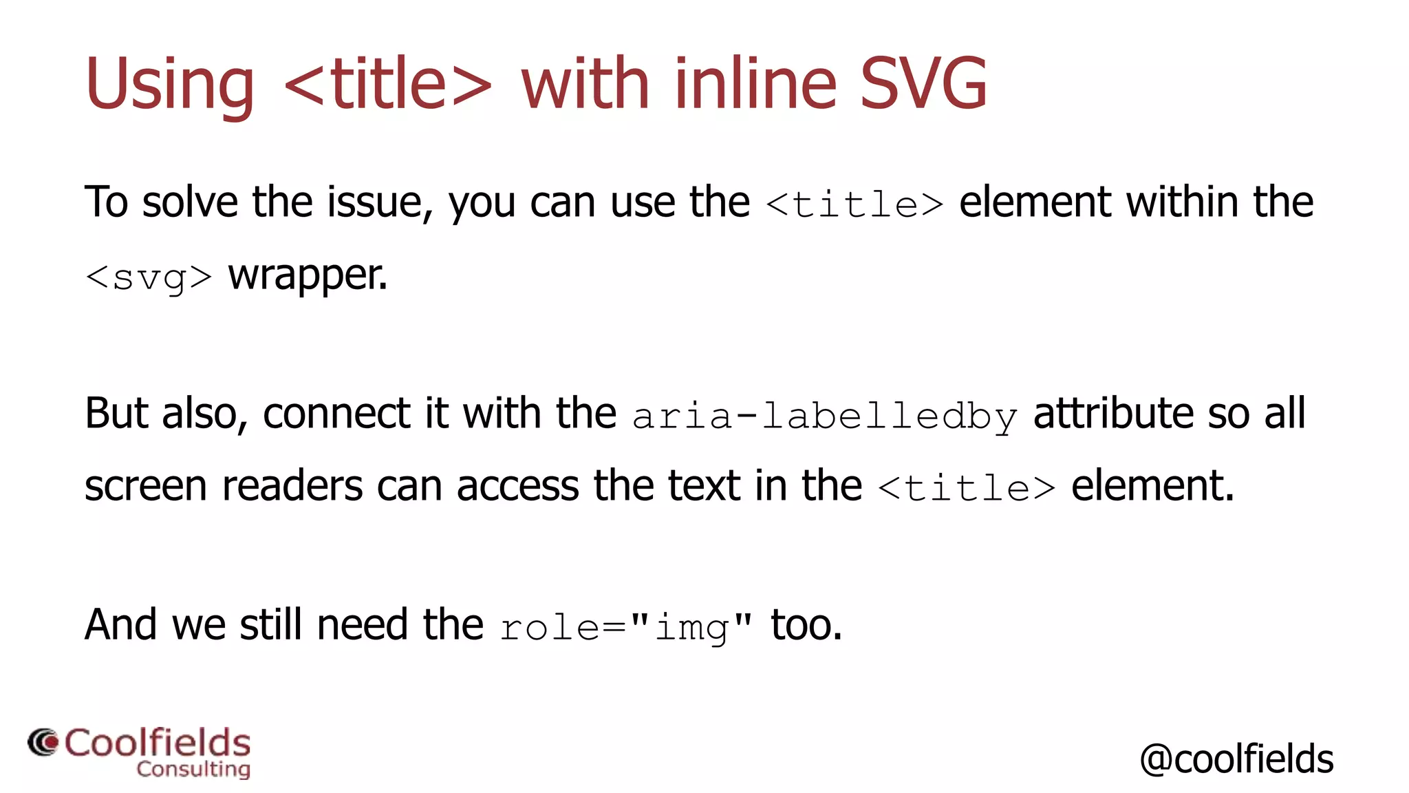@coolfields
Using <title> with inline SVG
To solve the issue, you can use the <title> element within the
<svg> wrapper.
But also, connect it with the aria-labelledby attribute so all
screen readers can access the text in the <title> element.
And we still need the role="img" too.
 