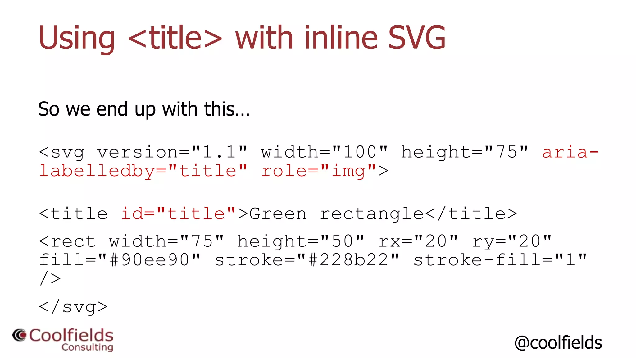 @coolfields
Using <title> with inline SVG
So we end up with this…
<svg version="1.1" width="100" height="75" aria-
labelledby="title" role="img">
<title id="title">Green rectangle</title>
<rect width="75" height="50" rx="20" ry="20"
fill="#90ee90" stroke="#228b22" stroke-fill="1"
/>
</svg>
 