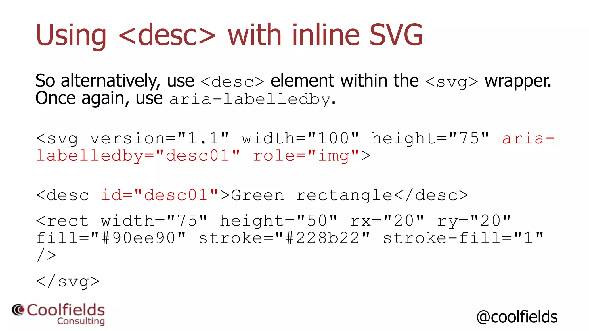 @coolfields
Using <desc> with inline SVG
So alternatively, use <desc> element within the <svg> wrapper.
Once again, use aria-labelledby.
<svg version="1.1" width="100" height="75" aria-
labelledby="desc01" role="img">
<desc id="desc01">Green rectangle</desc>
<rect width="75" height="50" rx="20" ry="20"
fill="#90ee90" stroke="#228b22" stroke-fill="1"
/>
</svg>
 