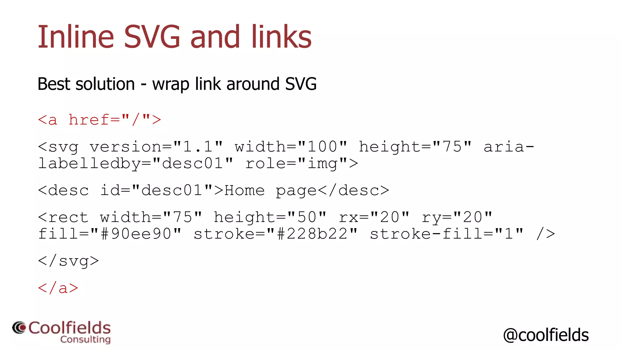 @coolfields
Inline SVG and links
Best solution - wrap link around SVG
<a href="/">
<svg version="1.1" width="100" height="75" aria-
labelledby="desc01" role="img">
<desc id="desc01">Home page</desc>
<rect width="75" height="50" rx="20" ry="20"
fill="#90ee90" stroke="#228b22" stroke-fill="1" />
</svg>
</a>
 