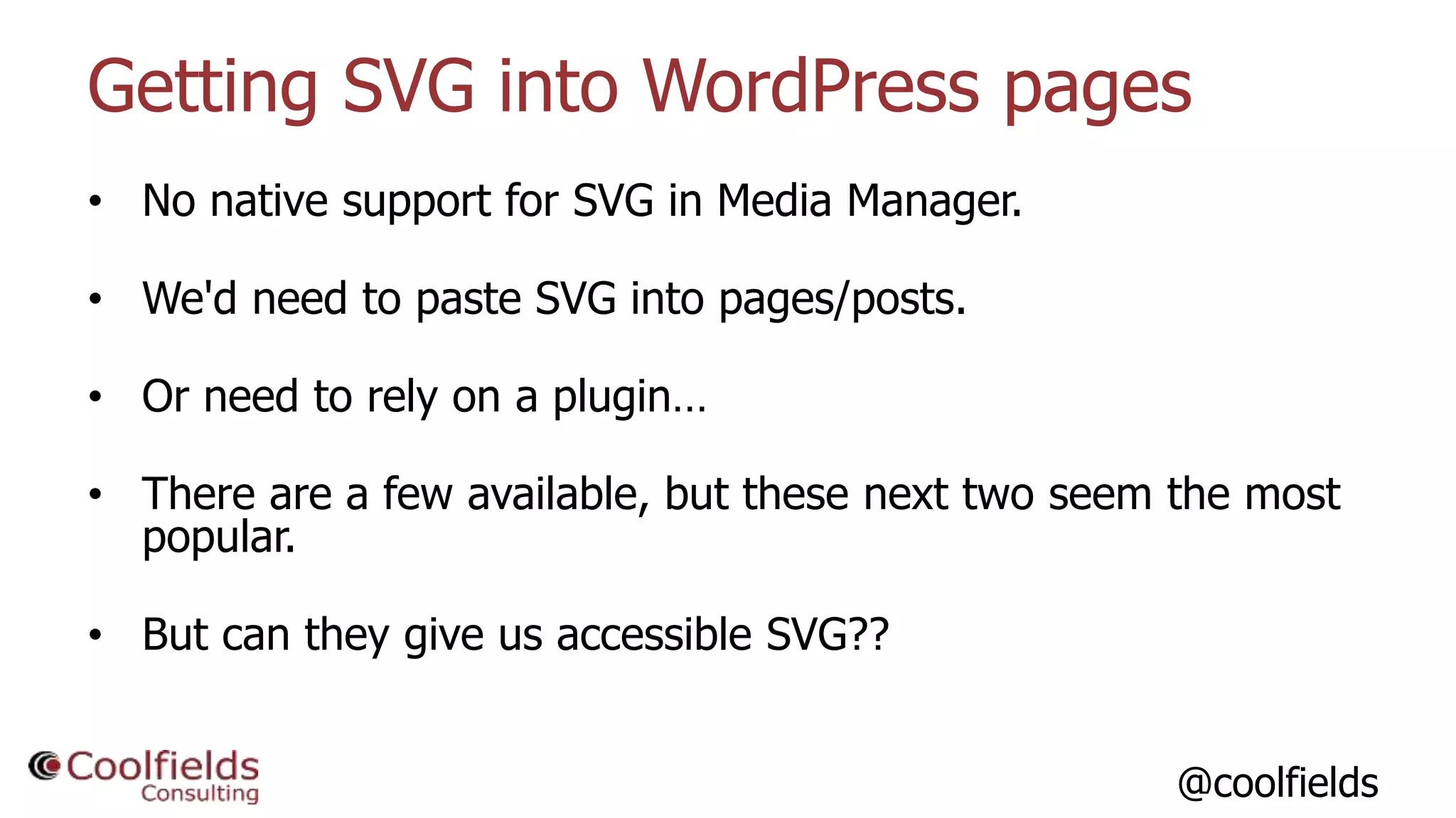 @coolfields
Getting SVG into WordPress pages
• No native support for SVG in Media Manager.
• We'd need to paste SVG into pages/posts.
• Or need to rely on a plugin…
• There are a few available, but these next two seem the most
popular.
• But can they give us accessible SVG??
 