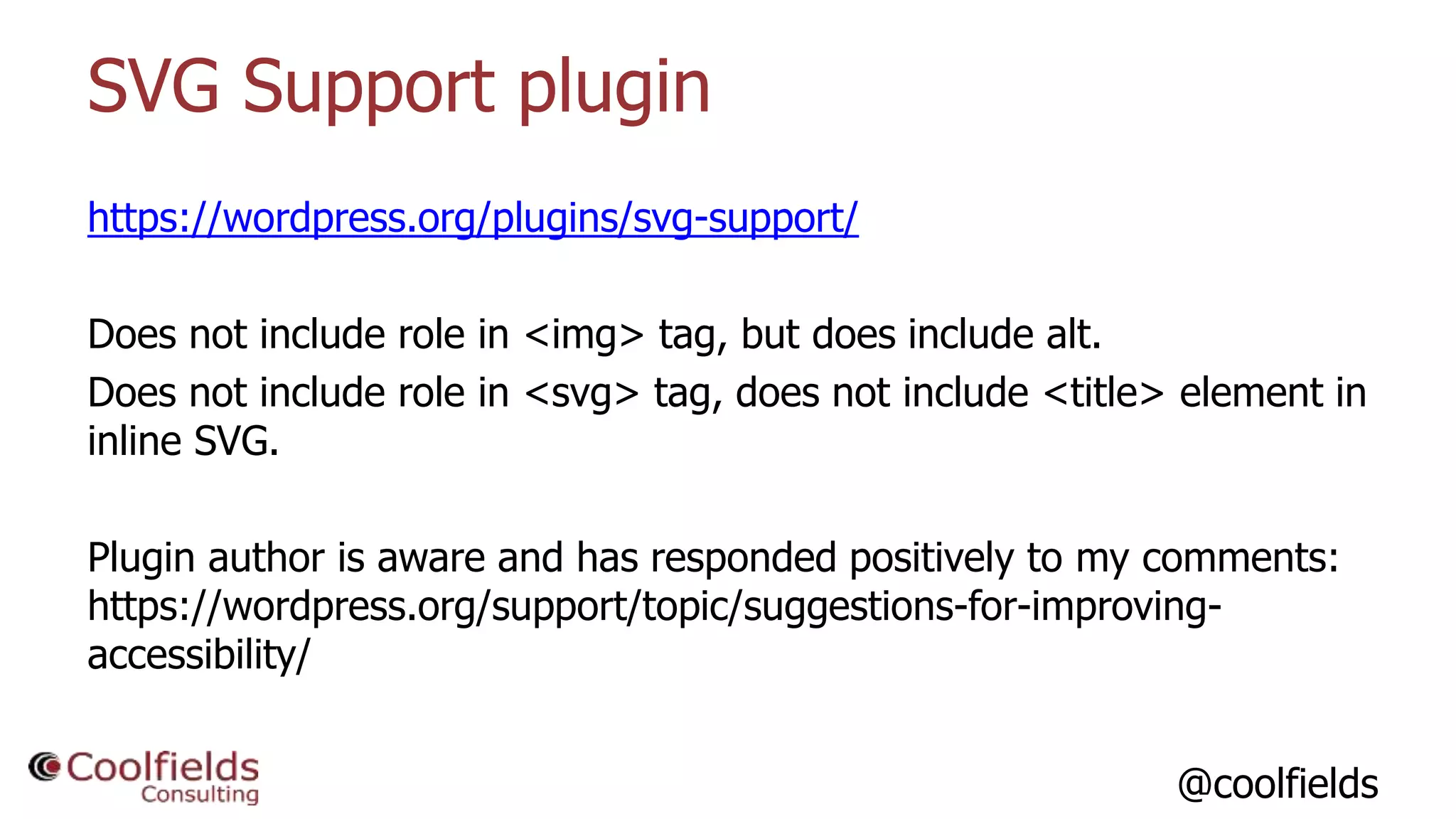 @coolfields
SVG Support plugin
https://wordpress.org/plugins/svg-support/
Does not include role in <img> tag, but does include alt.
Does not include role in <svg> tag, does not include <title> element in
inline SVG.
Plugin author is aware and has responded positively to my comments:
https://wordpress.org/support/topic/suggestions-for-improving-
accessibility/
 