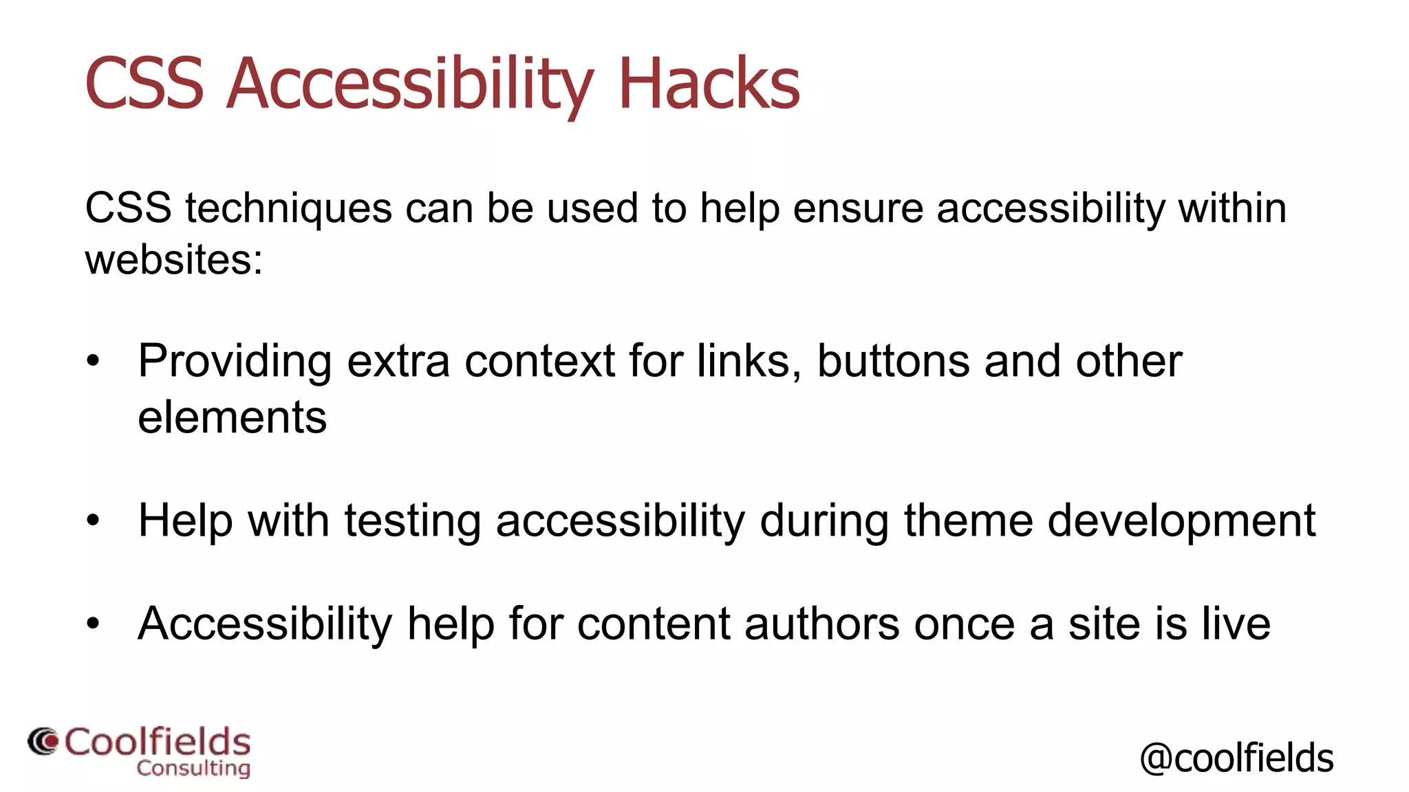 @coolfields
CSS Accessibility Hacks
CSS techniques can be used to help ensure accessibility within
websites:
• Providing extra context for links, buttons and other
elements
• Help with testing accessibility during theme development
• Accessibility help for content authors once a site is live
 