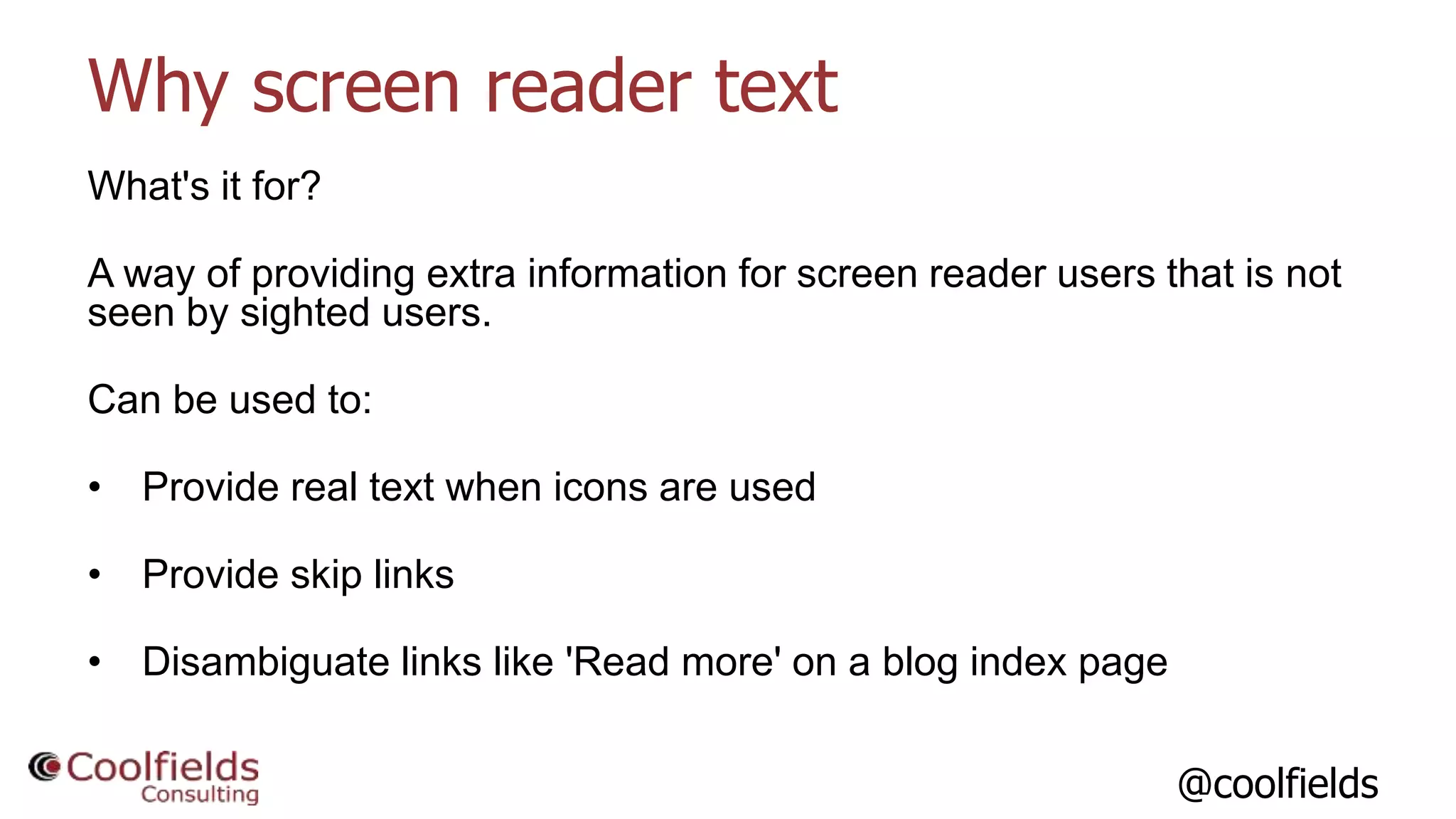 @coolfields
Why screen reader text
What's it for?
A way of providing extra information for screen reader users that is not
seen by sighted users.
Can be used to:
• Provide real text when icons are used
• Provide skip links
• Disambiguate links like 'Read more' on a blog index page
 