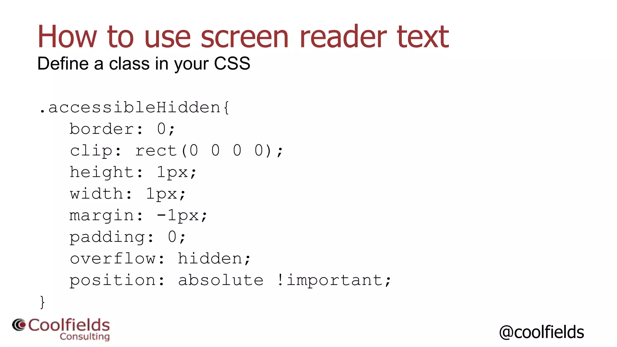 @coolfields
How to use screen reader text
Define a class in your CSS
.accessibleHidden{
border: 0;
clip: rect(0 0 0 0);
height: 1px;
width: 1px;
margin: -1px;
padding: 0;
overflow: hidden;
position: absolute !important;
}
 