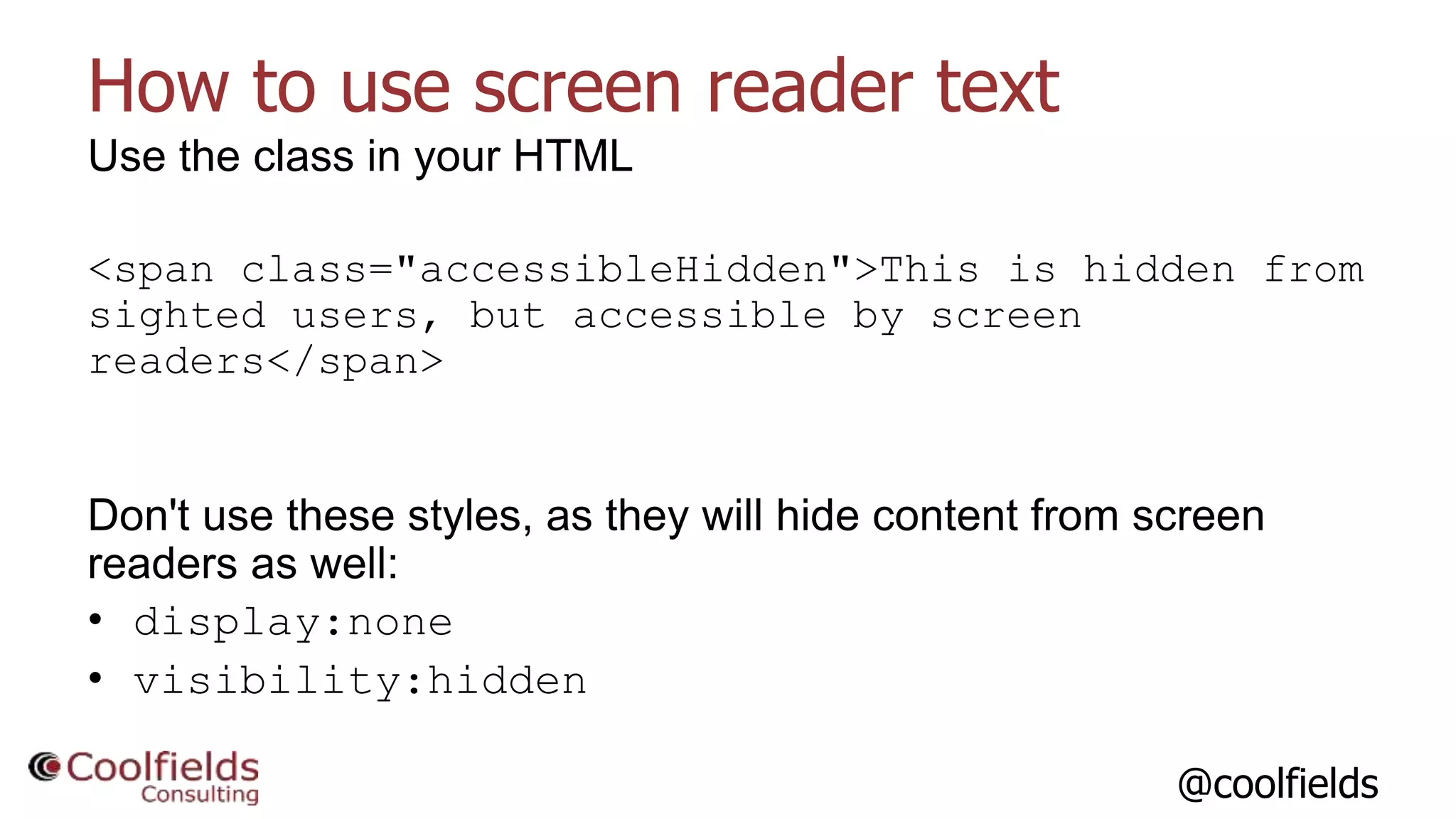 @coolfields
How to use screen reader text
Use the class in your HTML
<span class="accessibleHidden">This is hidden from
sighted users, but accessible by screen
readers</span>
Don't use these styles, as they will hide content from screen
readers as well:
• display:none
• visibility:hidden
 