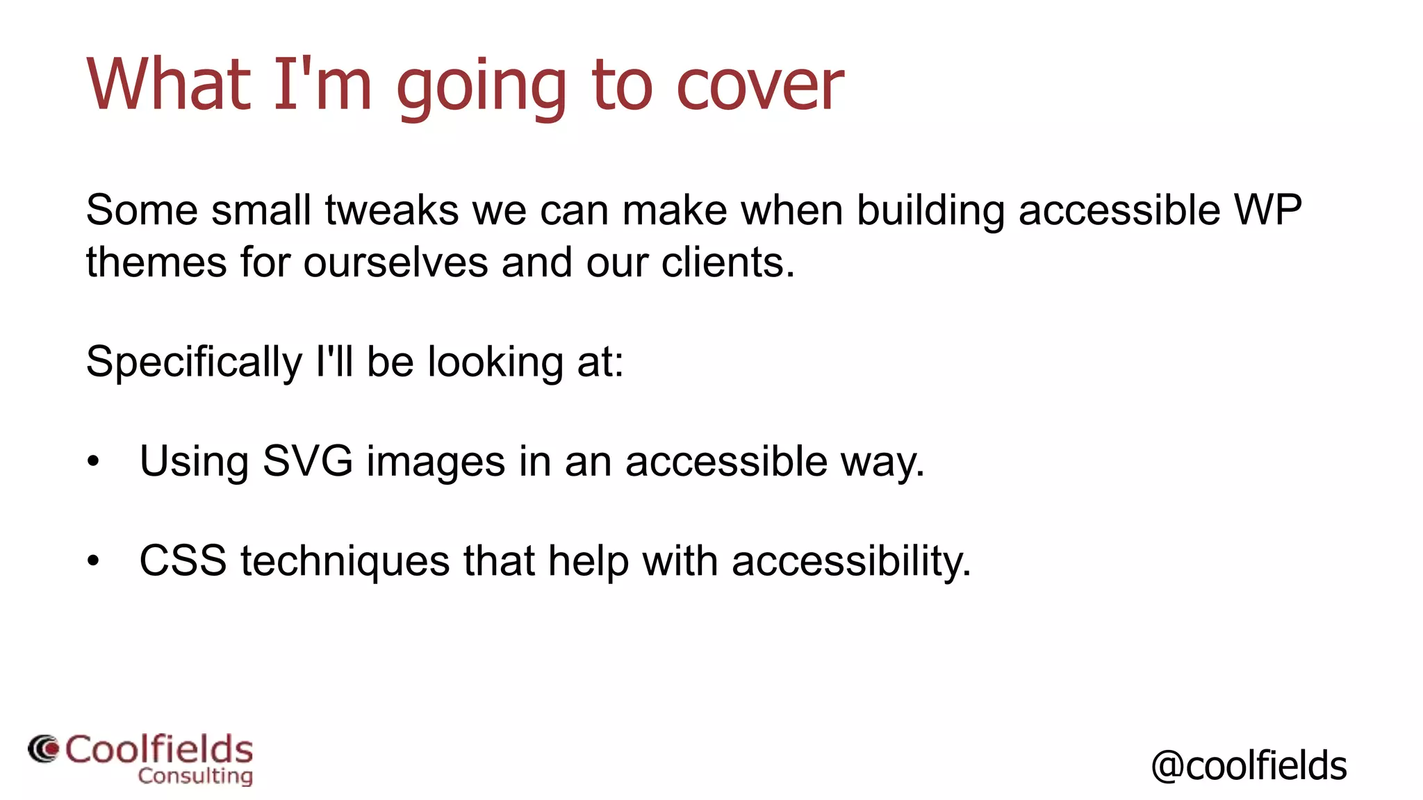 @coolfields
What I'm going to cover
Some small tweaks we can make when building accessible WP
themes for ourselves and our clients.
Specifically I'll be looking at:
• Using SVG images in an accessible way.
• CSS techniques that help with accessibility.
 