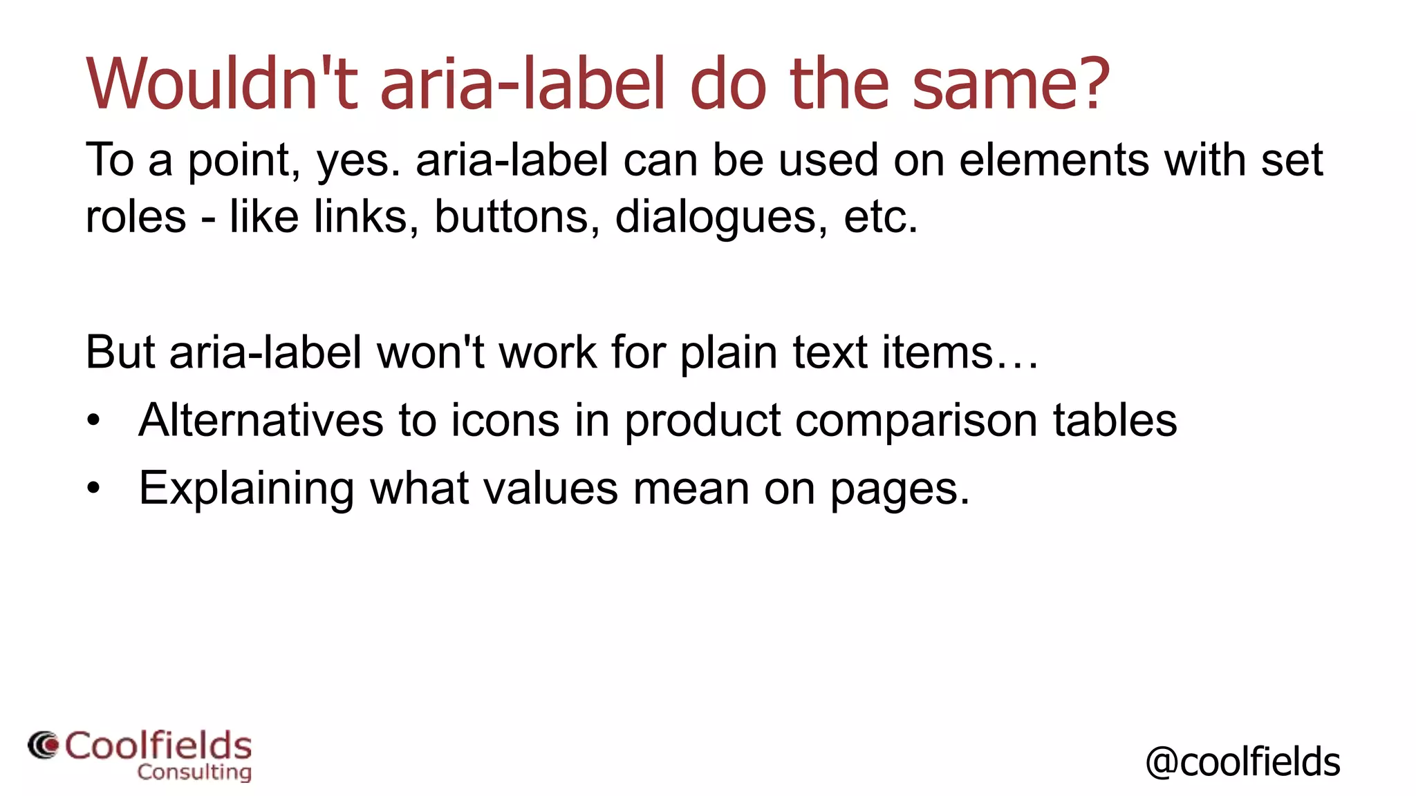 @coolfields
Wouldn't aria-label do the same?
To a point, yes. aria-label can be used on elements with set
roles - like links, buttons, dialogues, etc.
But aria-label won't work for plain text items…
• Alternatives to icons in product comparison tables
• Explaining what values mean on pages.
 