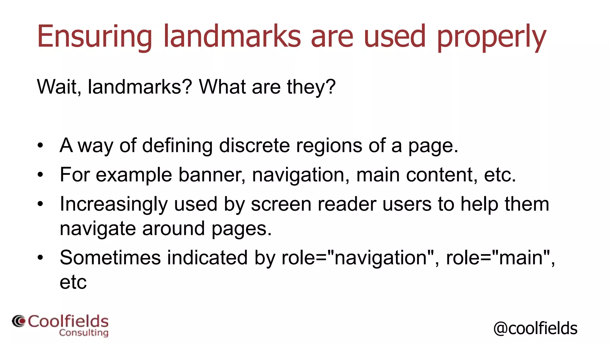 @coolfields
Ensuring landmarks are used properly
Wait, landmarks? What are they?
• A way of defining discrete regions of a page.
• For example banner, navigation, main content, etc.
• Increasingly used by screen reader users to help them
navigate around pages.
• Sometimes indicated by role="navigation", role="main",
etc
 