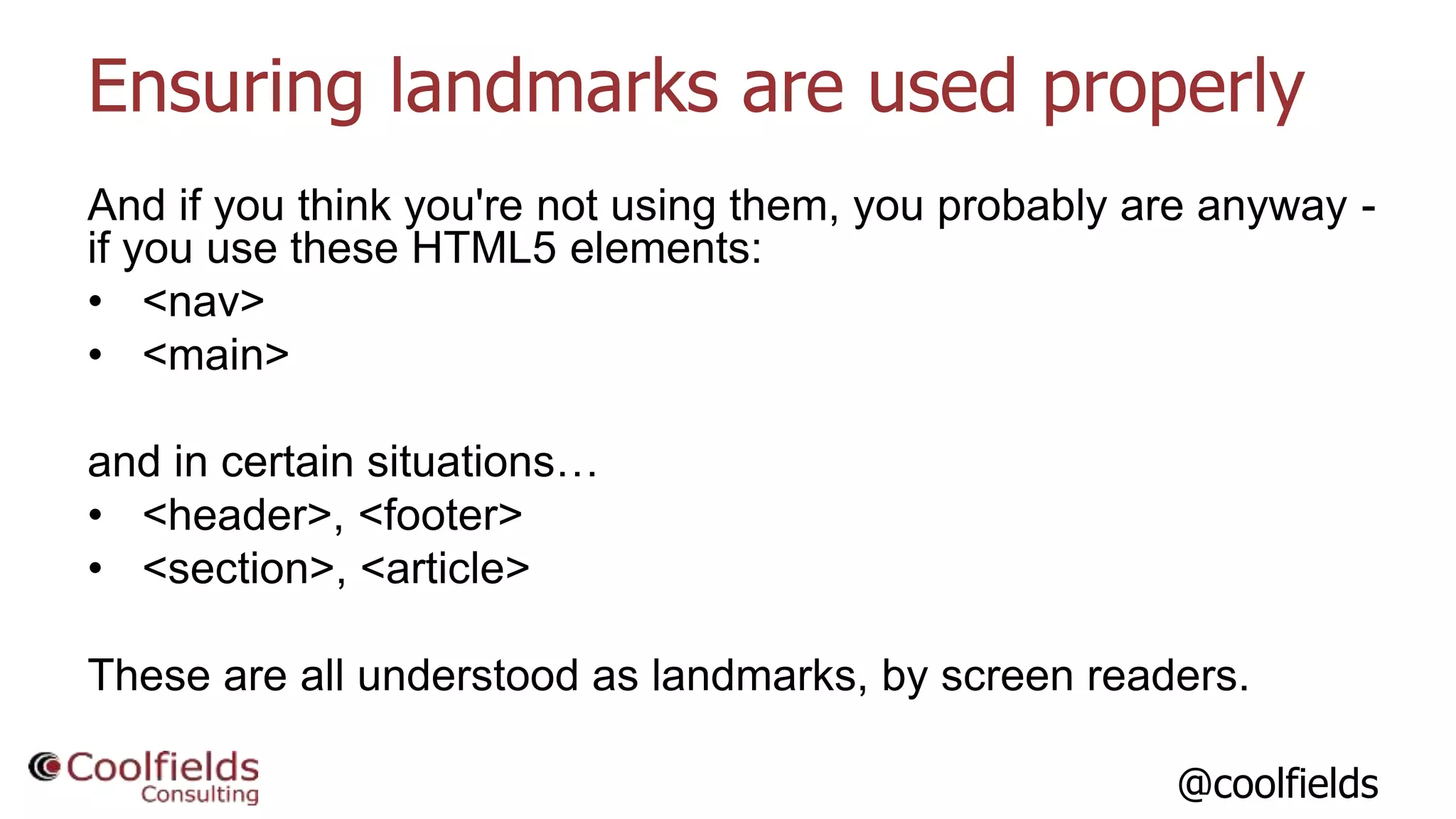 @coolfields
Ensuring landmarks are used properly
And if you think you're not using them, you probably are anyway -
if you use these HTML5 elements:
• <nav>
• <main>
and in certain situations…
• <header>, <footer>
• <section>, <article>
These are all understood as landmarks, by screen readers.
 