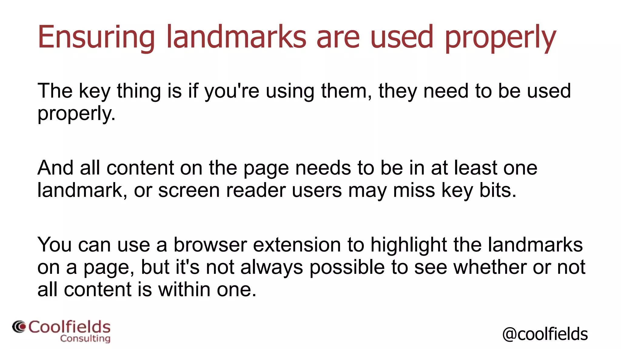@coolfields
Ensuring landmarks are used properly
The key thing is if you're using them, they need to be used
properly.
And all content on the page needs to be in at least one
landmark, or screen reader users may miss key bits.
You can use a browser extension to highlight the landmarks
on a page, but it's not always possible to see whether or not
all content is within one.
 