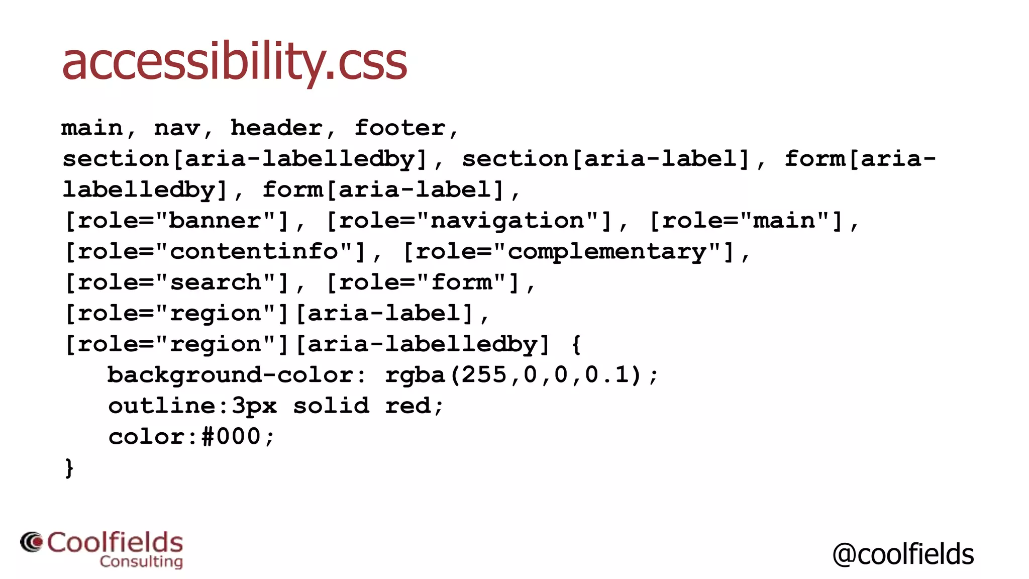 @coolfields
accessibility.css
main, nav, header, footer,
section[aria-labelledby], section[aria-label], form[aria-
labelledby], form[aria-label],
[role="banner"], [role="navigation"], [role="main"],
[role="contentinfo"], [role="complementary"],
[role="search"], [role="form"],
[role="region"][aria-label],
[role="region"][aria-labelledby] {
background-color: rgba(255,0,0,0.1);
outline:3px solid red;
color:#000;
}
 